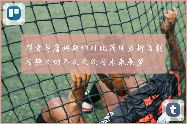 邓肯与詹姆斯的对比周琦分析马刺与热火的不足之处与未来展望