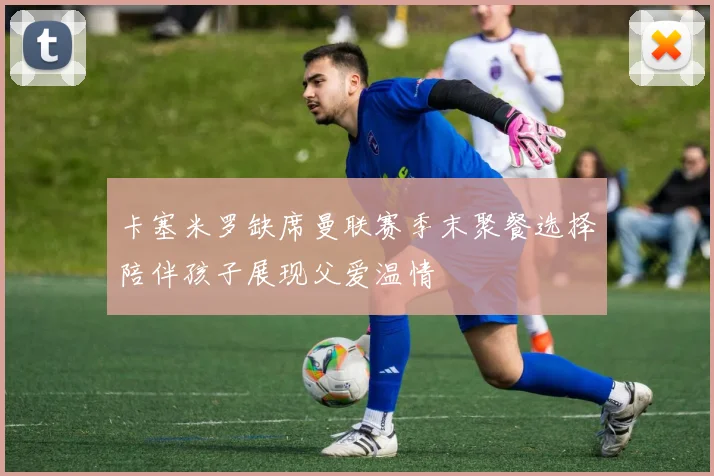 卡塞米罗缺席曼联赛季末聚餐选择陪伴孩子展现父爱温情