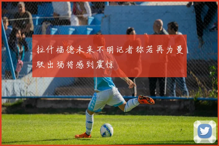 拉什福德未来不明记者称若再为曼联出场将感到震惊