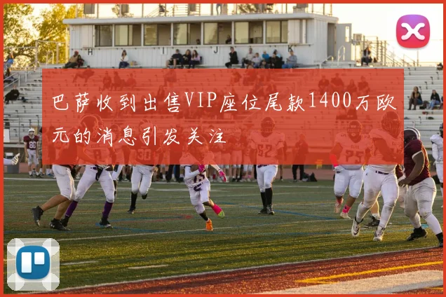 巴萨收到出售VIP座位尾款1400万欧元的消息引发关注