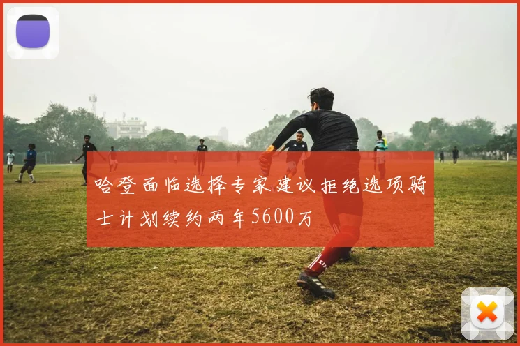 哈登面临选择专家建议拒绝选项骑士计划续约两年5600万