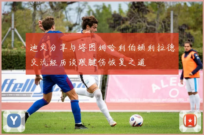 迪文分享与塔图姆哈利伯顿利拉德交流经历谈跟腱伤恢复之道