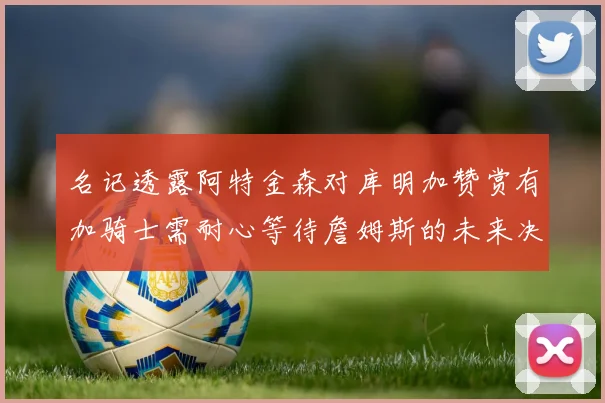 名记透露阿特金森对库明加赞赏有加骑士需耐心等待詹姆斯的未来决定