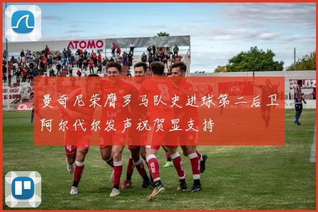 曼奇尼荣膺罗马队史进球第二后卫阿尔代尔发声祝贺显支持
