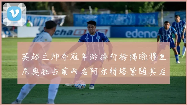 英超主帅夺冠年龄排行榜揭晓穆里尼奥独占前两名阿尔特塔紧随其后