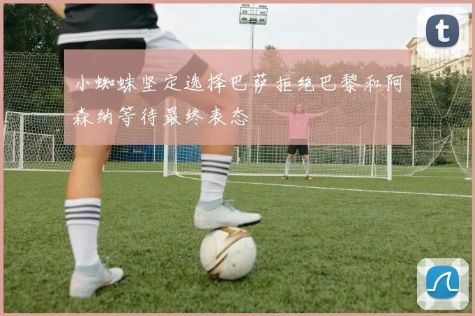 小蜘蛛坚定选择巴萨拒绝巴黎和阿森纳等待最终表态