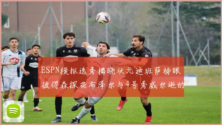 ESPN模拟选秀揭晓状元迪班萨榜眼彼得森探花布泽尔与4号秀威尔逊的精彩表现