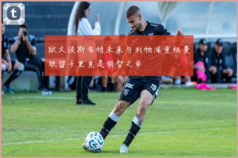 欧文谈斯洛特未来与利物浦重组曼联留卡里克是明智之举