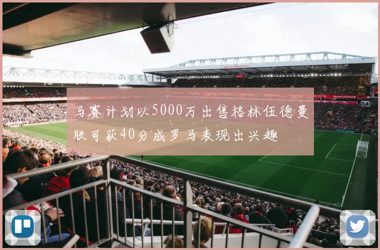 马赛计划以5000万出售格林伍德曼联可获40分成罗马表现出兴趣